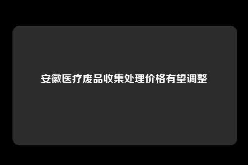 安徽医疗废品收集处理价格有望调整