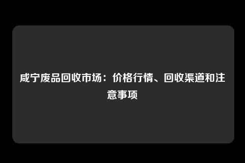 咸宁废品回收市场：价格行情、回收渠道和注意事项