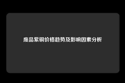 废品紫铜价格趋势及影响因素分析
