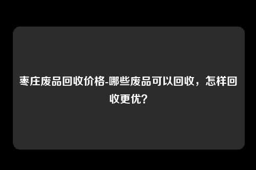 枣庄废品回收价格-哪些废品可以回收，怎样回收更优？