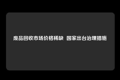 废品回收市场价格稀缺  国家出台治理措施