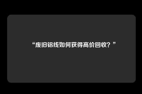“废旧铝线如何获得高价回收？”