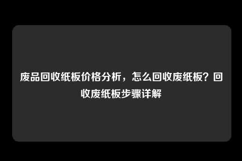 废品回收纸板价格分析，怎么回收废纸板？回收废纸板步骤详解