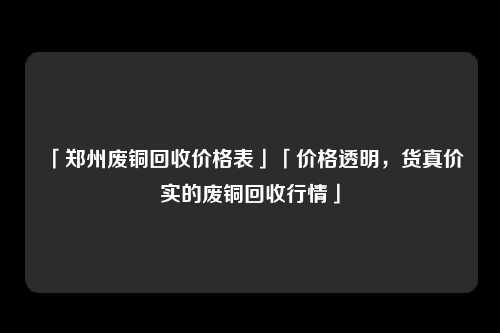 「郑州废铜回收价格表」「价格透明，货真价实的废铜回收行情」