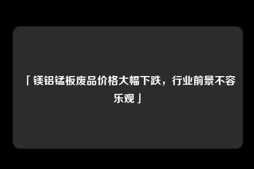 「镁铝锰板废品价格大幅下跌，行业前景不容乐观」