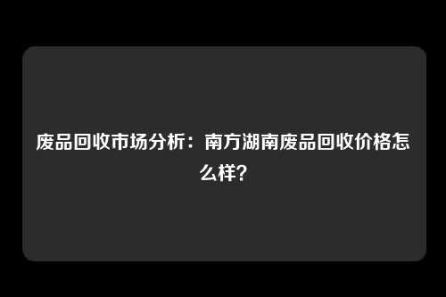 废品回收市场分析：南方湖南废品回收价格怎么样？