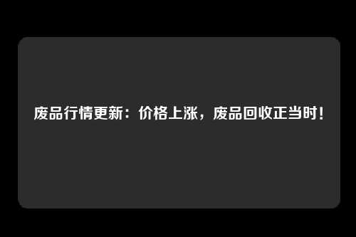 废品行情更新：价格上涨，废品回收正当时！