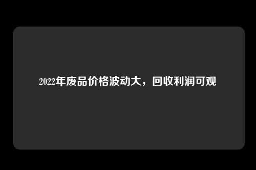 2022年废品价格波动大，回收利润可观