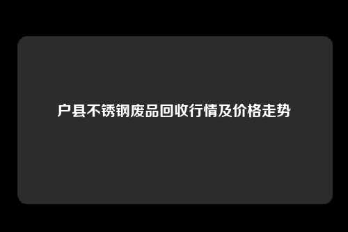 户县不锈钢废品回收行情及价格走势