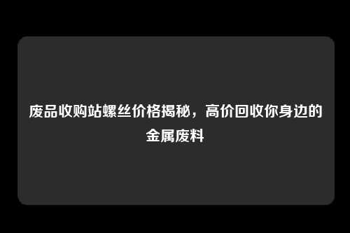 废品收购站螺丝价格揭秘，高价回收你身边的金属废料
