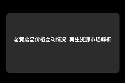 老黄废品价格变动情况  再生资源市场解析