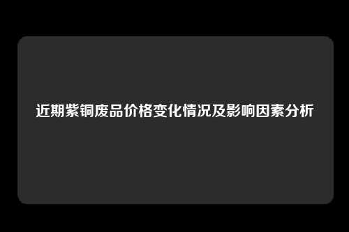 近期紫铜废品价格变化情况及影响因素分析