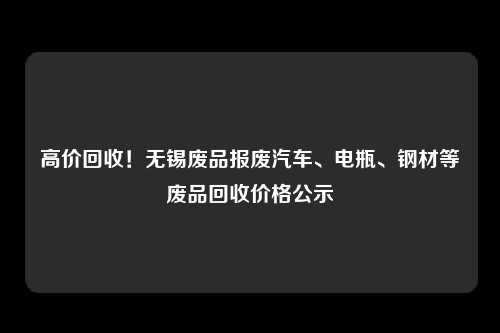 高价回收！无锡废品报废汽车、电瓶、钢材等废品回收价格公示