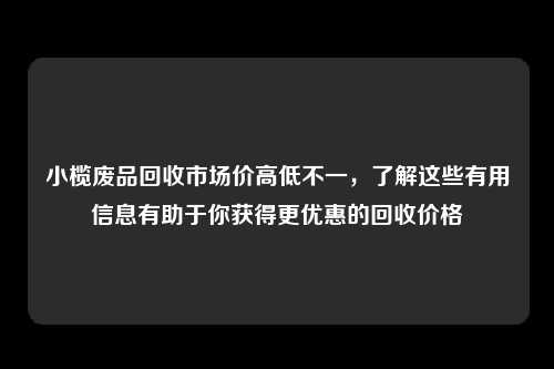 小榄废品回收市场价高低不一，了解这些有用信息有助于你获得更优惠的回收价格