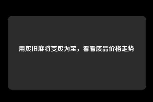 用废旧麻将变废为宝，看看废品价格走势