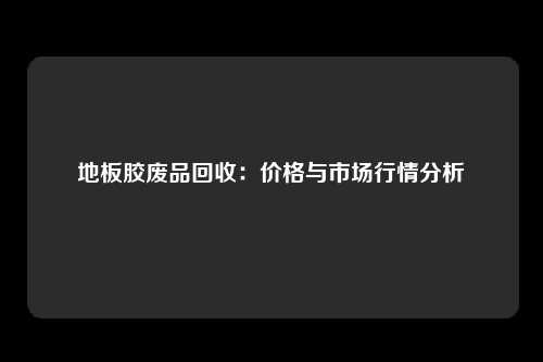 地板胶废品回收：价格与市场行情分析
