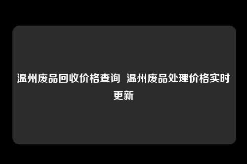 温州废品回收价格查询  温州废品处理价格实时更新