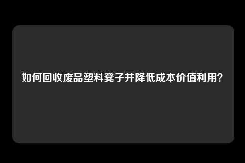 如何回收废品塑料凳子并降低成本价值利用？