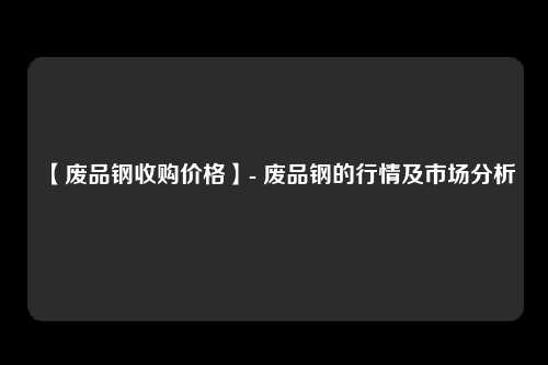【废品钢收购价格】- 废品钢的行情及市场分析