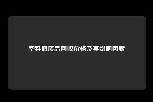 塑料瓶废品回收价格及其影响因素