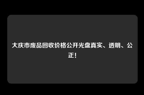 大庆市废品回收价格公开光盘真实、透明、公正！