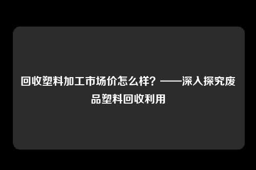 回收塑料加工市场价怎么样？——深入探究废品塑料回收利用