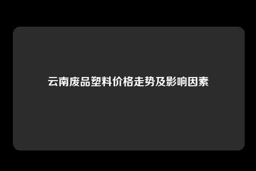 云南废品塑料价格走势及影响因素