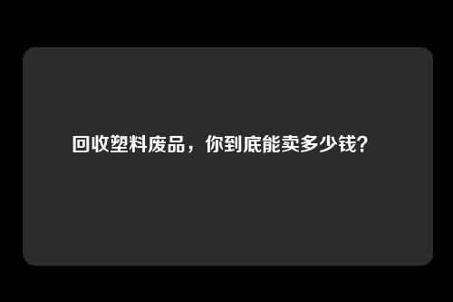 回收塑料废品，你到底能卖多少钱？ 