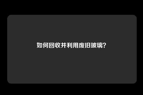 如何回收并利用废旧玻璃？