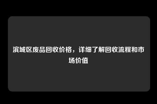 滨城区废品回收价格，详细了解回收流程和市场价值