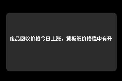 废品回收价格今日上涨，黄板纸价格稳中有升