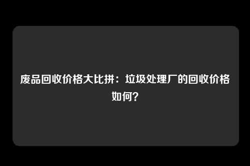 废品回收价格大比拼：垃圾处理厂的回收价格如何？