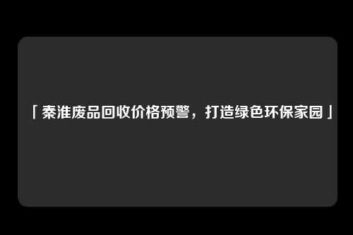 「秦淮废品回收价格预警，打造绿色环保家园」