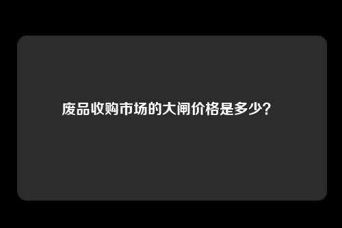 废品收购市场的大闸价格是多少？ 