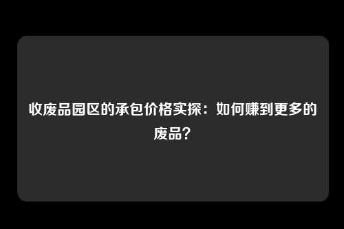 收废品园区的承包价格实探：如何赚到更多的废品？