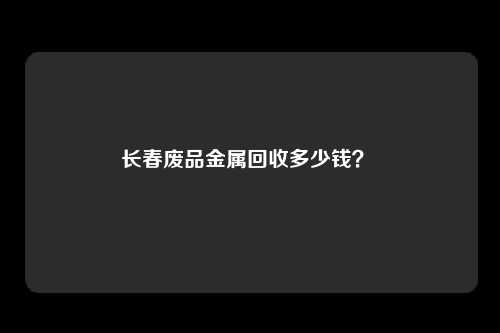 长春废品金属回收多少钱？ 