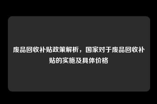 废品回收补贴政策解析，国家对于废品回收补贴的实施及具体价格