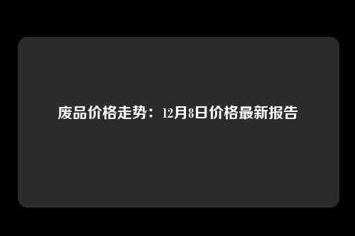 废品价格走势：12月8日价格最新报告