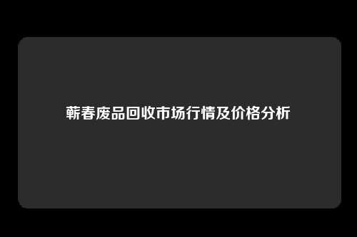 蕲春废品回收市场行情及价格分析