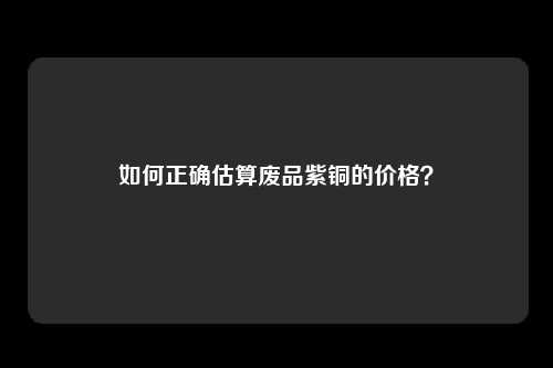 如何正确估算废品紫铜的价格？
