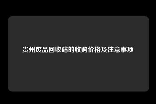 贵州废品回收站的收购价格及注意事项