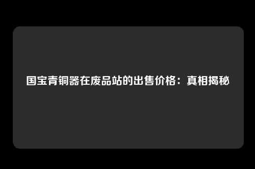 国宝青铜器在废品站的出售价格：真相揭秘