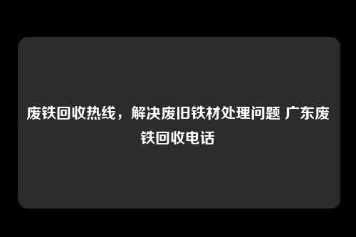 废铁回收热线，解决废旧铁材处理问题 广东废铁回收电话