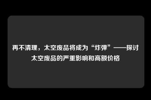 再不清理，太空废品将成为“炸弹”——探讨太空废品的严重影响和高额价格