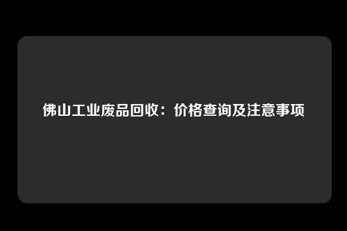 佛山工业废品回收：价格查询及注意事项