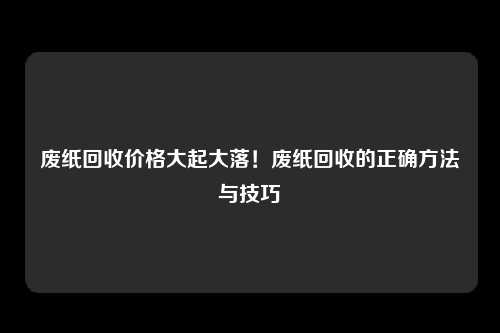 废纸回收价格大起大落！废纸回收的正确方法与技巧
