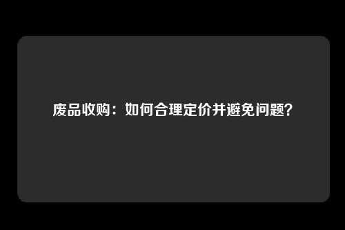 废品收购：如何合理定价并避免问题？