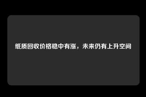 纸质回收价格稳中有涨，未来仍有上升空间
