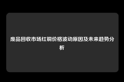 废品回收市场红铜价格波动原因及未来趋势分析