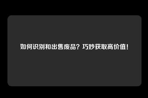 如何识别和出售废品？巧妙获取高价值！